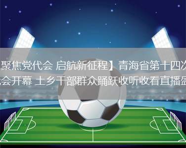 【聚焦党代会 启航新征程】青海省第十四次党代会开幕 土乡干部群众踊跃收听收看直播盛况